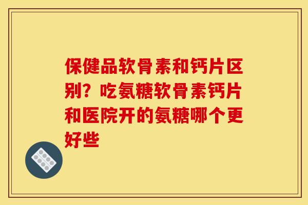 保健品软骨素和钙片区别？吃氨糖软骨素钙片和医院开的氨糖哪个更好些