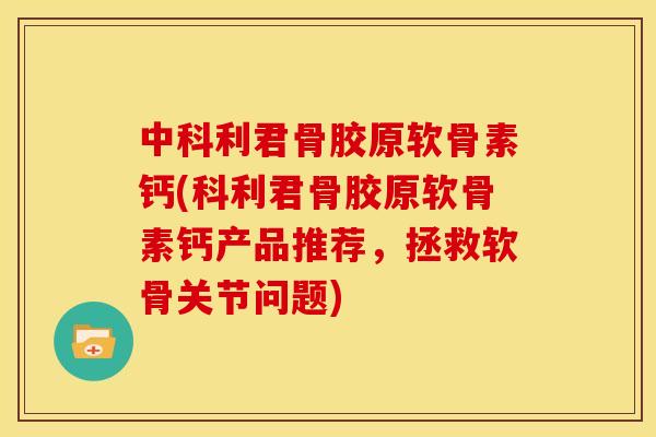 中科利君骨胶原软骨素钙(科利君骨胶原软骨素钙产品推荐，拯救软骨关节问题)