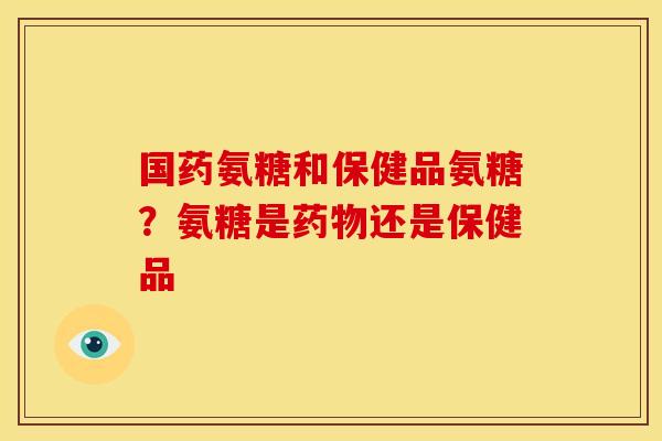 国药氨糖和保健品氨糖？氨糖是药物还是保健品