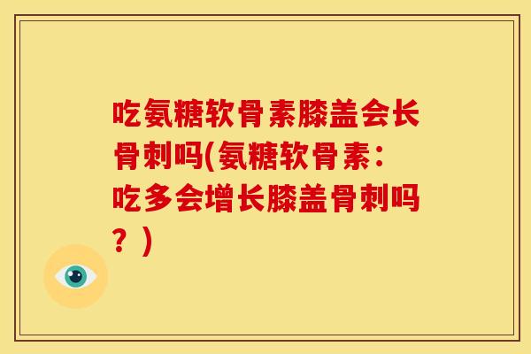 吃氨糖软骨素膝盖会长骨刺吗(氨糖软骨素：吃多会增长膝盖骨刺吗？)