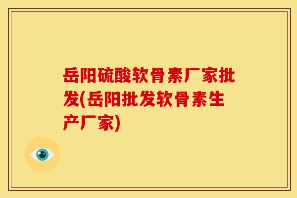 岳阳硫酸软骨素厂家批发(岳阳批发软骨素生产厂家)