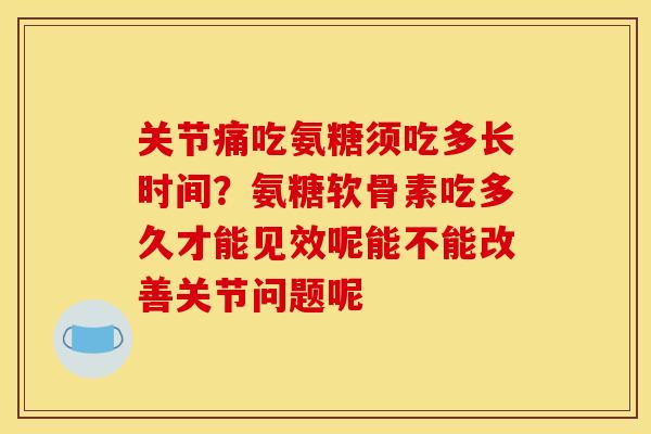 关节痛吃氨糖须吃多长时间？氨糖软骨素吃多久才能见效呢能不能改善关节问题呢