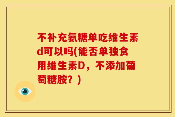 不补充氨糖单吃维生素d可以吗(能否单独食用维生素D，不添加葡萄糖胺？)