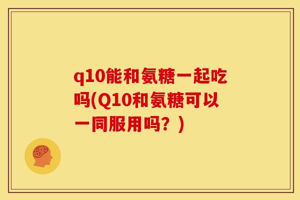 q10能和氨糖一起吃吗(Q10和氨糖可以一同服用吗？)