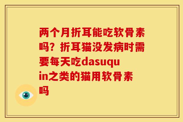 两个月折耳能吃软骨素吗？折耳猫没发病时需要每天吃dasuquin之类的猫用软骨素吗