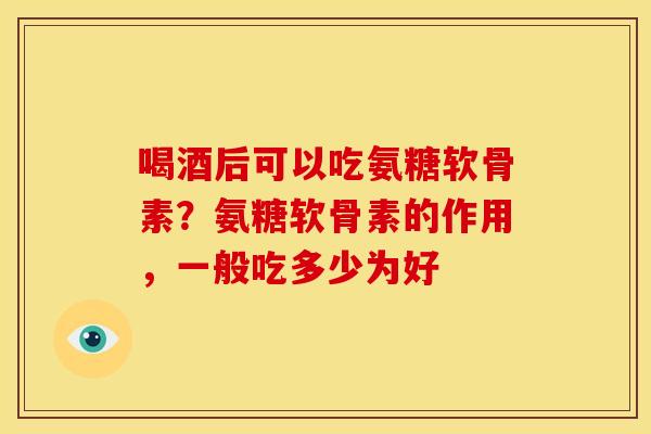 喝酒后可以吃氨糖软骨素？氨糖软骨素的作用，一般吃多少为好