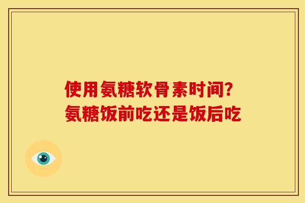 使用氨糖软骨素时间？氨糖饭前吃还是饭后吃