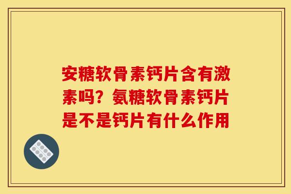 安糖软骨素钙片含有激素吗？氨糖软骨素钙片是不是钙片有什么作用