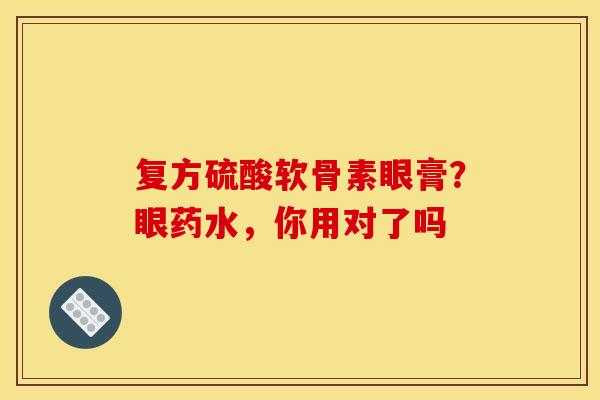 复方硫酸软骨素眼膏？眼药水，你用对了吗