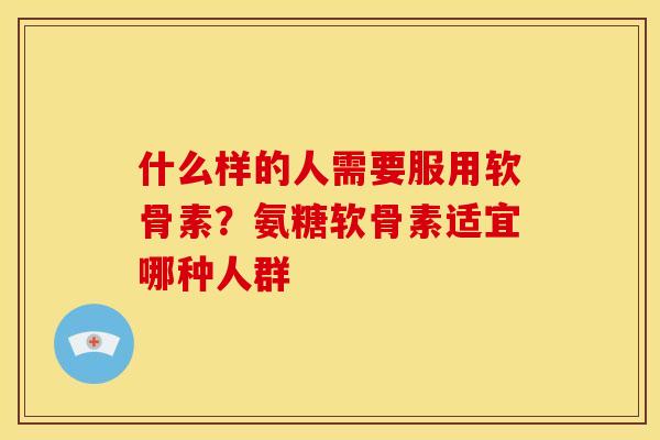 什么样的人需要服用软骨素？氨糖软骨素适宜哪种人群