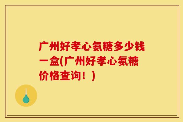 广州好孝心氨糖多少钱一盒(广州好孝心氨糖价格查询！)