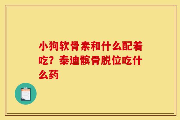 小狗软骨素和什么配着吃？泰迪髌骨脱位吃什么药