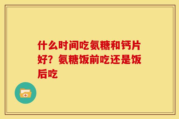 什么时间吃氨糖和钙片好？氨糖饭前吃还是饭后吃