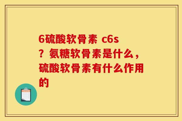 6硫酸软骨素 c6s？氨糖软骨素是什么，硫酸软骨素有什么作用的