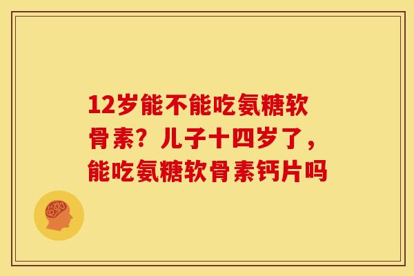 12岁能不能吃氨糖软骨素？儿子十四岁了，能吃氨糖软骨素钙片吗