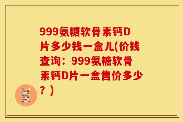 999氨糖软骨素钙D片多少钱一盒儿(价钱查询：999氨糖软骨素钙D片一盒售价多少？)