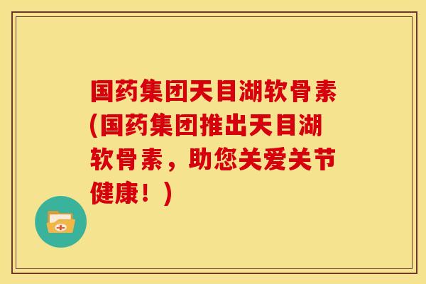 国药集团天目湖软骨素(国药集团推出天目湖软骨素，助您关爱关节健康！)