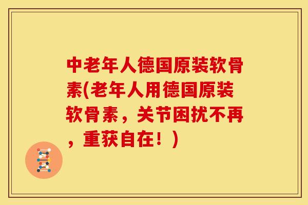 中老年人德国原装软骨素(老年人用德国原装软骨素，关节困扰不再，重获自在！)