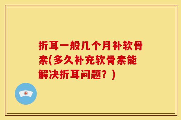 折耳一般几个月补软骨素(多久补充软骨素能解决折耳问题？)
