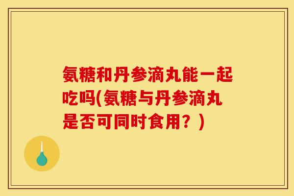 氨糖和丹参滴丸能一起吃吗(氨糖与丹参滴丸是否可同时食用？)