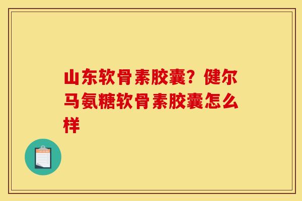 山东软骨素胶囊？健尔马氨糖软骨素胶囊怎么样