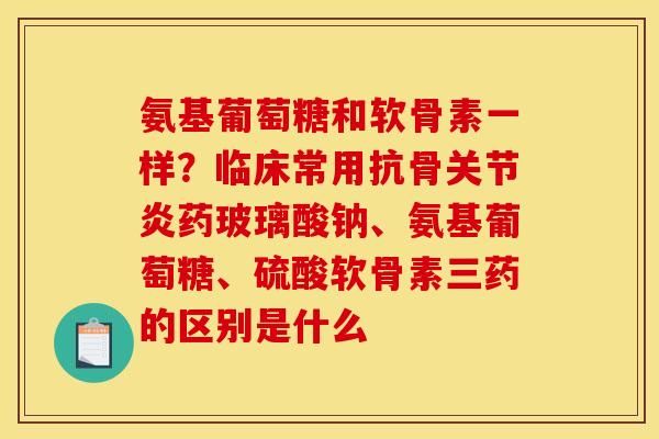 氨基葡萄糖和软骨素一样？临床常用抗骨关节炎药玻璃酸钠、氨基葡萄糖、硫酸软骨素三药的区别是什么