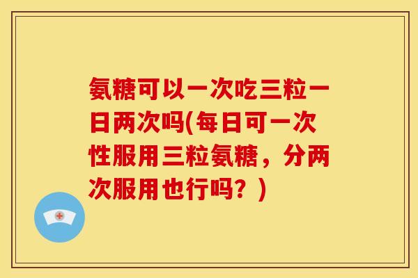氨糖可以一次吃三粒一日两次吗(每日可一次性服用三粒氨糖，分两次服用也行吗？)
