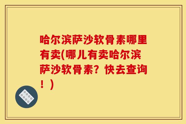 哈尔滨萨沙软骨素哪里有卖(哪儿有卖哈尔滨萨沙软骨素？快去查询！)