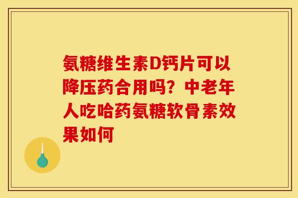 氨糖维生素D钙片可以降压药合用吗？中老年人吃哈药氨糖软骨素效果如何