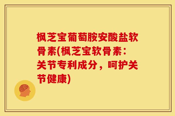 枫芝宝葡萄胺安酸盐软骨素(枫芝宝软骨素：关节专利成分，呵护关节健康)