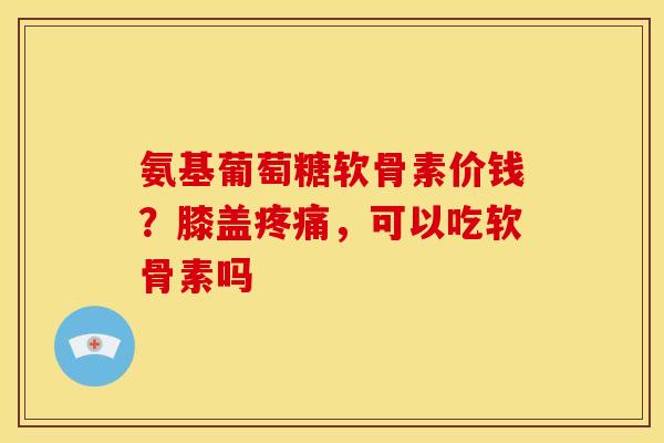 氨基葡萄糖软骨素价钱？膝盖疼痛，可以吃软骨素吗