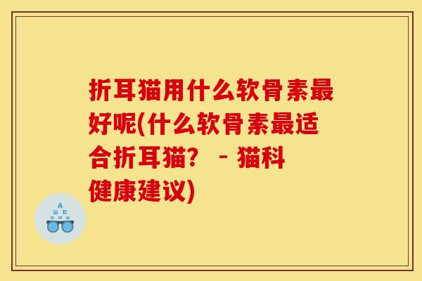 折耳猫用什么软骨素最好呢(什么软骨素最适合折耳猫？ - 猫科健康建议)