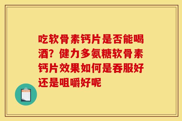 吃软骨素钙片是否能喝酒？健力多氨糖软骨素钙片效果如何是吞服好还是咀嚼好呢