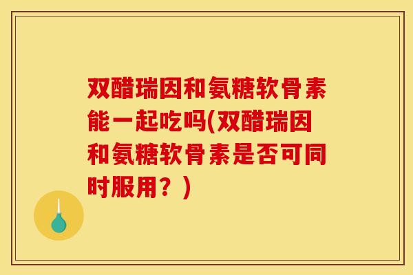双醋瑞因和氨糖软骨素能一起吃吗(双醋瑞因和氨糖软骨素是否可同时服用？)