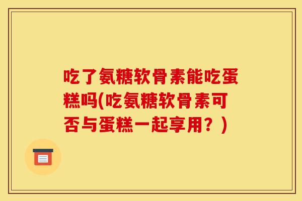 吃了氨糖软骨素能吃蛋糕吗(吃氨糖软骨素可否与蛋糕一起享用？)