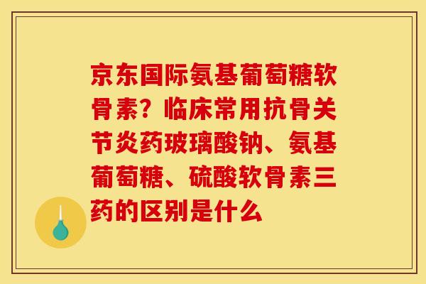 京东国际氨基葡萄糖软骨素？临床常用抗骨关节炎药玻璃酸钠、氨基葡萄糖、硫酸软骨素三药的区别是什么