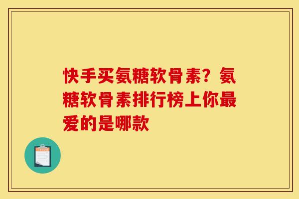 快手买氨糖软骨素？氨糖软骨素排行榜上你最爱的是哪款