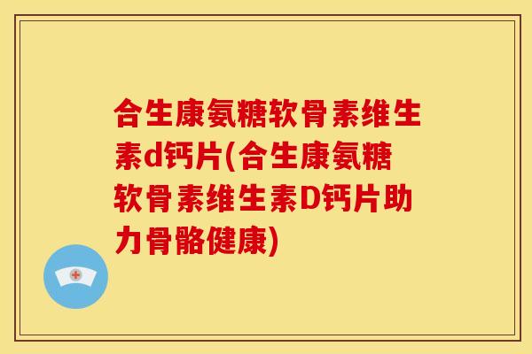 合生康氨糖软骨素维生素d钙片(合生康氨糖软骨素维生素D钙片助力骨骼健康)