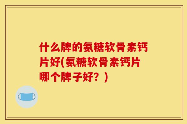 什么牌的氨糖软骨素钙片好(氨糖软骨素钙片哪个牌子好？)