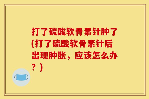 打了硫酸软骨素针肿了(打了硫酸软骨素针后出现肿胀，应该怎么办？)
