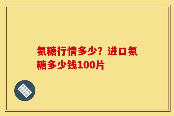 氨糖行情多少？进口氨糖多少钱100片