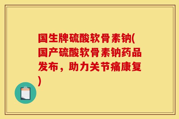 国生牌硫酸软骨素钠(国产硫酸软骨素钠药品发布，助力关节痛康复)