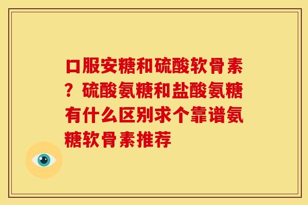口服安糖和硫酸软骨素？硫酸氨糖和盐酸氨糖有什么区别求个靠谱氨糖软骨素推荐