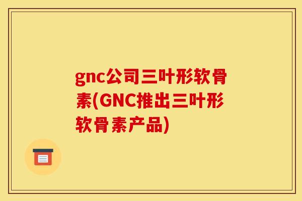 gnc公司三叶形软骨素(GNC推出三叶形软骨素产品)