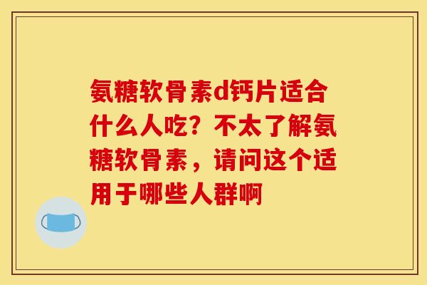 氨糖软骨素d钙片适合什么人吃？不太了解氨糖软骨素，请问这个适用于哪些人群啊