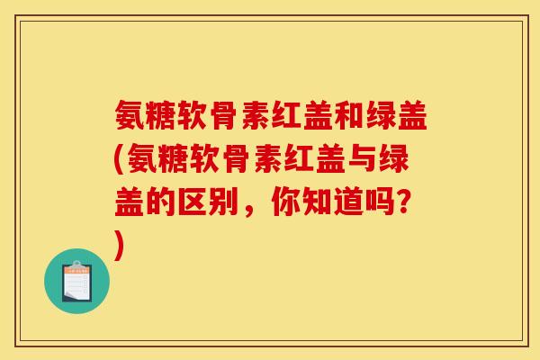 氨糖软骨素红盖和绿盖(氨糖软骨素红盖与绿盖的区别，你知道吗？)