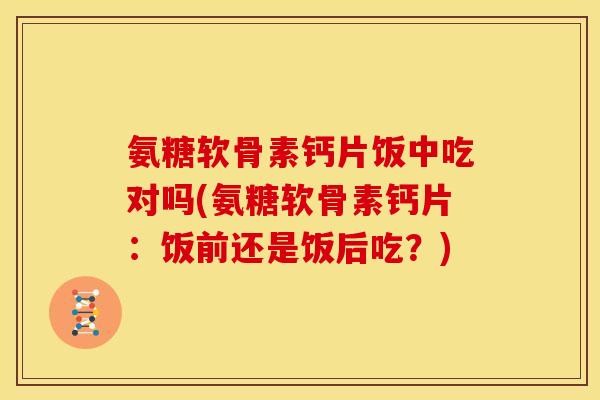 氨糖软骨素钙片饭中吃对吗(氨糖软骨素钙片：饭前还是饭后吃？)