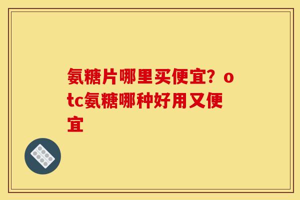 氨糖片哪里买便宜？otc氨糖哪种好用又便宜