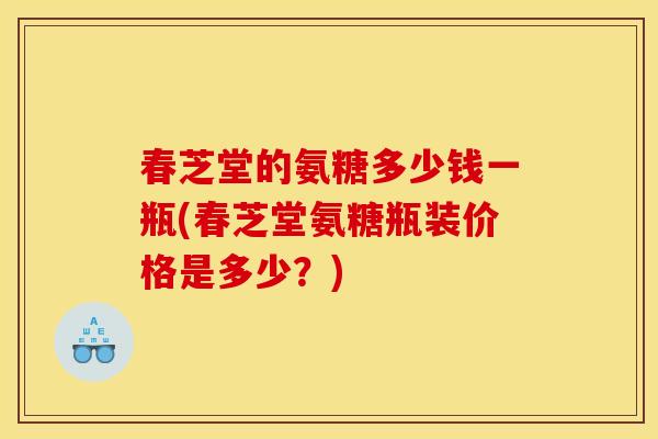 春芝堂的氨糖多少钱一瓶(春芝堂氨糖瓶装价格是多少？)
