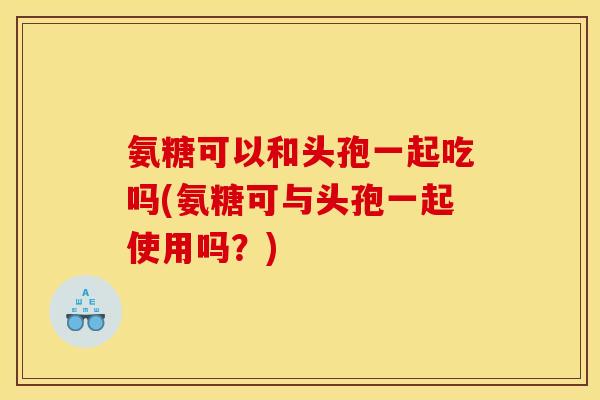 氨糖可以和头孢一起吃吗(氨糖可与头孢一起使用吗？)